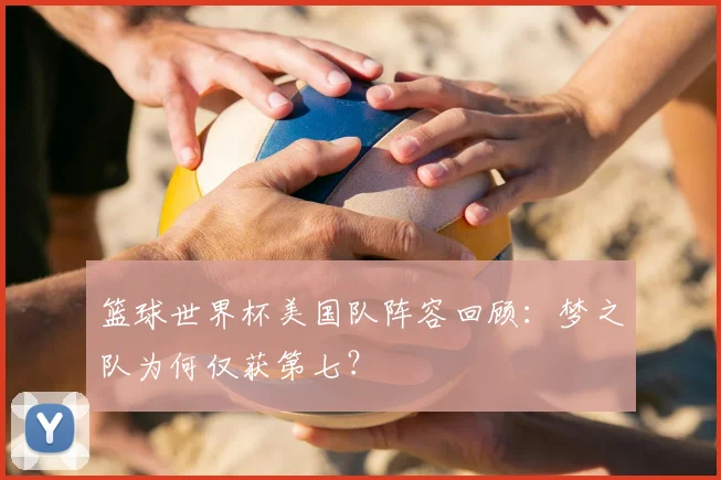 篮球世界杯美国队阵容回顾：梦之队为何仅获第七？