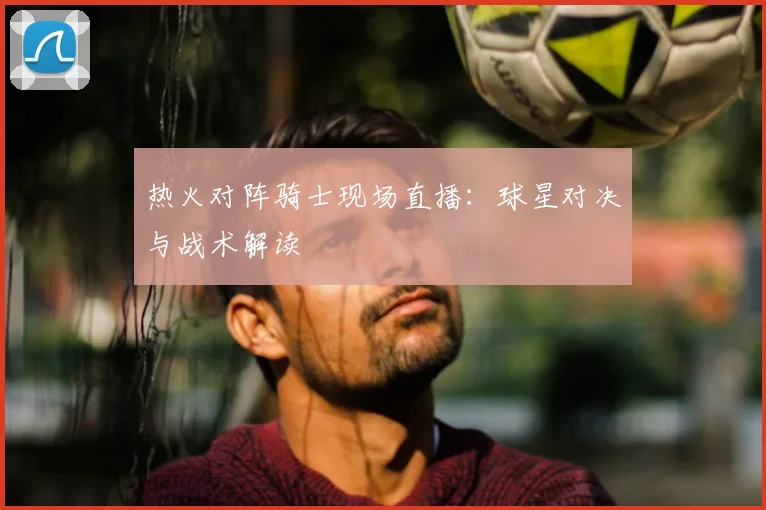 热火对阵骑士现场直播:球星对决与战术解读