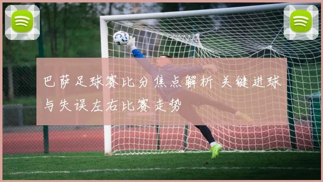 巴萨足球赛比分焦点解析 关键进球与失误左右比赛走势