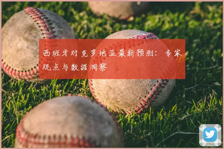 西班牙对克罗地亚最新预测：专家观点与数据洞察