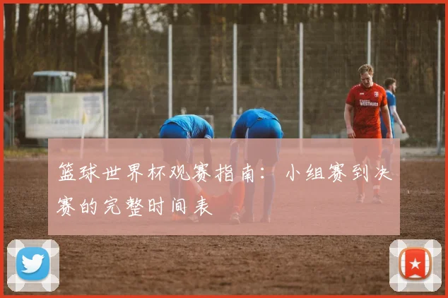 篮球世界杯观赛指南：小组赛到决赛的完整时间表