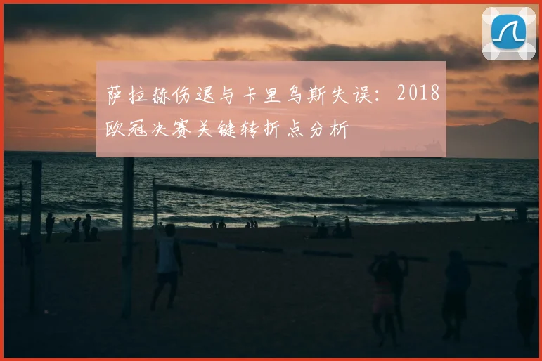 萨拉赫伤退与卡里乌斯失误：2018欧冠决赛关键转折点分析