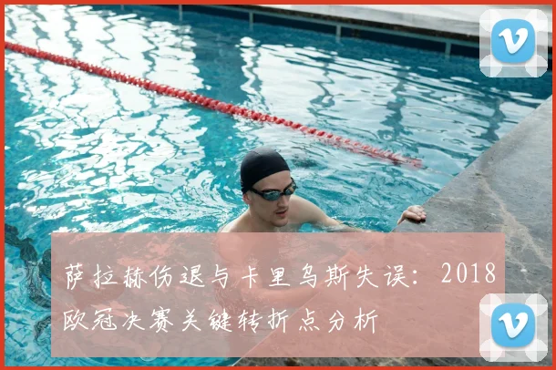 萨拉赫伤退与卡里乌斯失误:2018欧冠决赛关键转折点分析