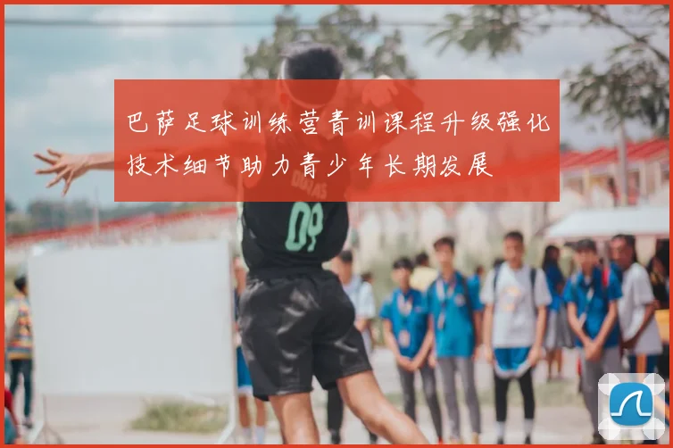 巴萨足球训练营青训课程升级强化技术细节助力青少年长期发展