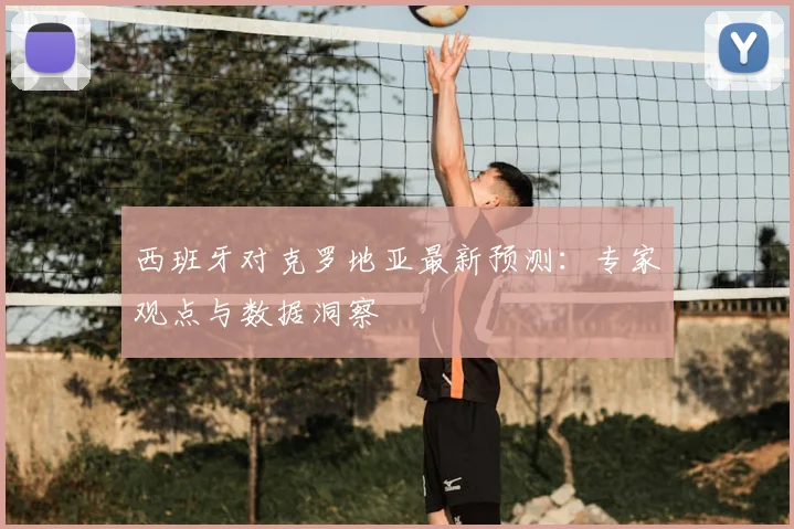西班牙对克罗地亚最新预测:专家观点与数据洞察