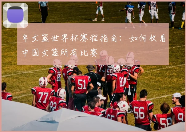 年女篮世界杯赛程指南：如何收看中国女篮所有比赛