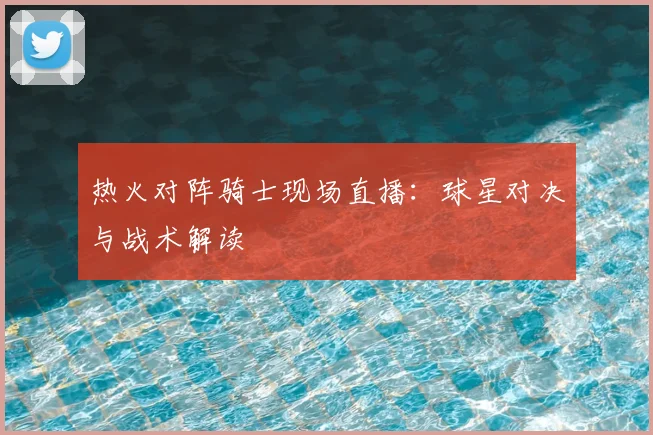 热火对阵骑士现场直播：球星对决与战术解读
