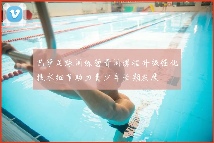 巴萨足球训练营青训课程升级强化技术细节助力青少年长期发展