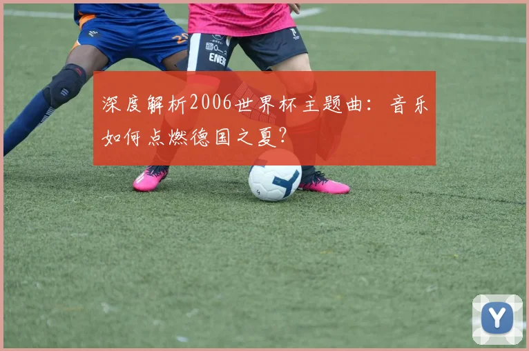 深度解析2006世界杯主题曲:音乐如何点燃德国之夏?