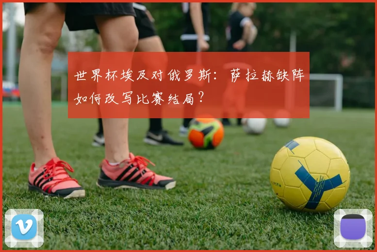 世界杯埃及对俄罗斯:萨拉赫缺阵如何改写比赛结局?