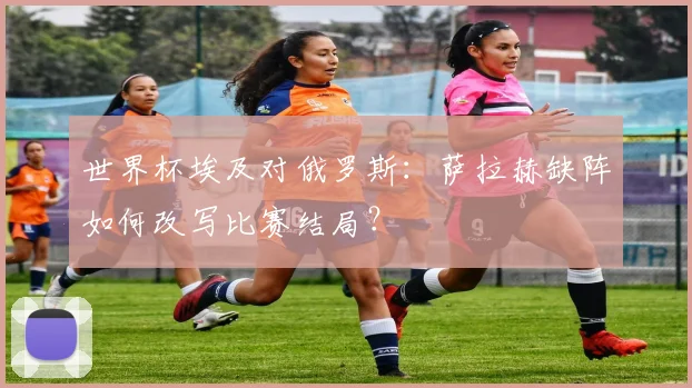 世界杯埃及对俄罗斯:萨拉赫缺阵如何改写比赛结局?