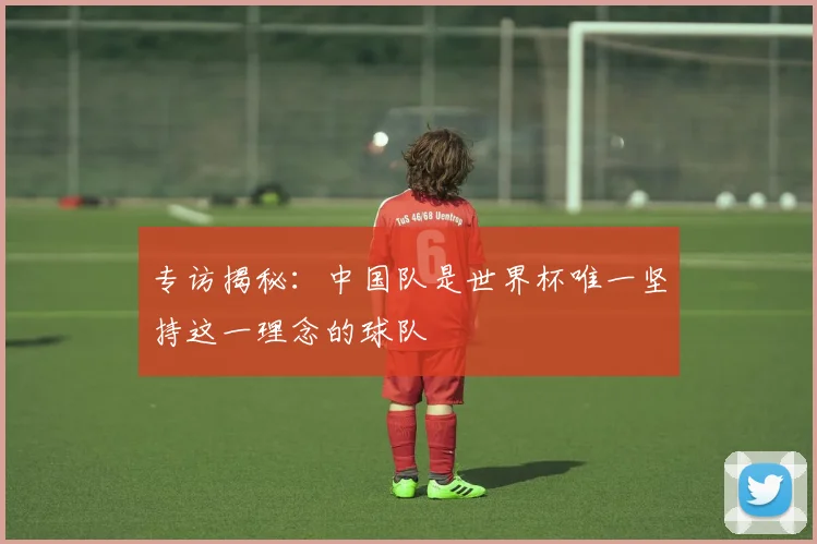 专访揭秘：中国队是世界杯唯一坚持这一理念的球队