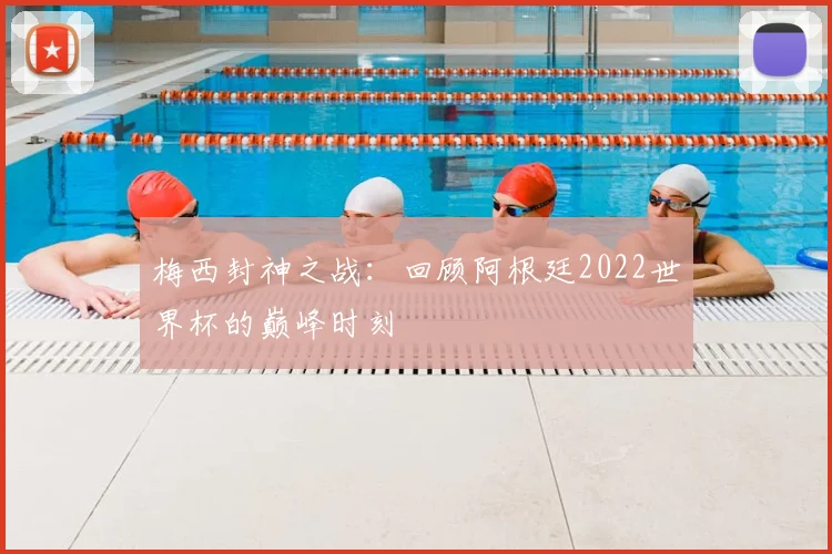 梅西封神之战：回顾阿根廷2022世界杯的巅峰时刻