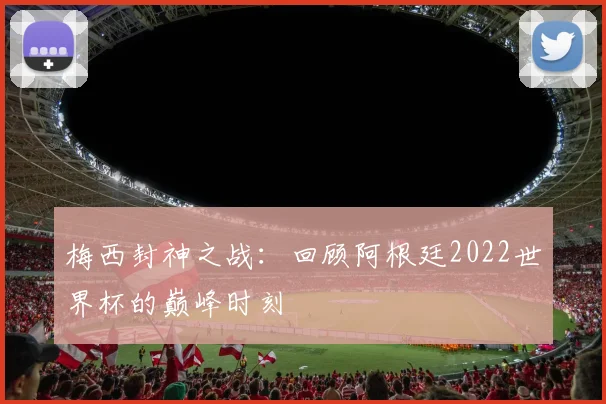 梅西封神之战：回顾阿根廷2022世界杯的巅峰时刻