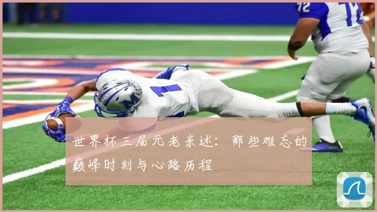 世界杯三届元老亲述:那些难忘的巅峰时刻与心路历程