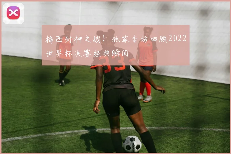 梅西封神之战！独家专访回顾2022世界杯决赛经典瞬间