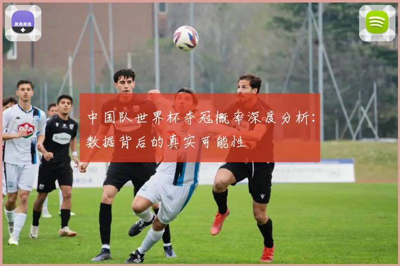 中国队世界杯夺冠概率深度分析：数据背后的真实可能性