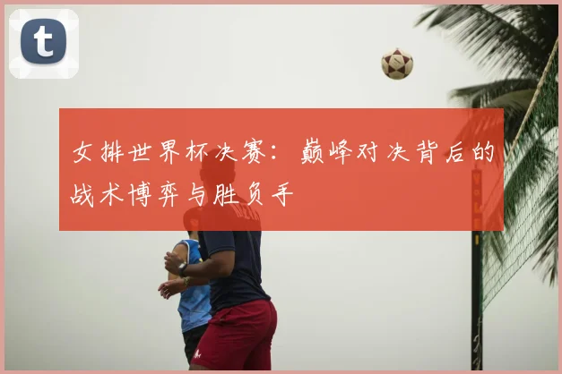 女排世界杯决赛：巅峰对决背后的战术博弈与胜负手