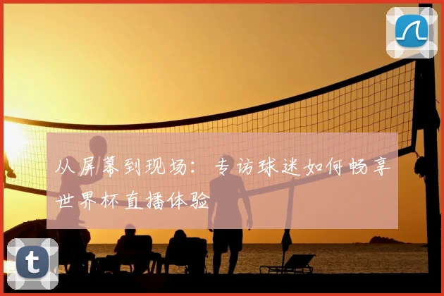 从屏幕到现场:专访球迷如何畅享世界杯直播体验